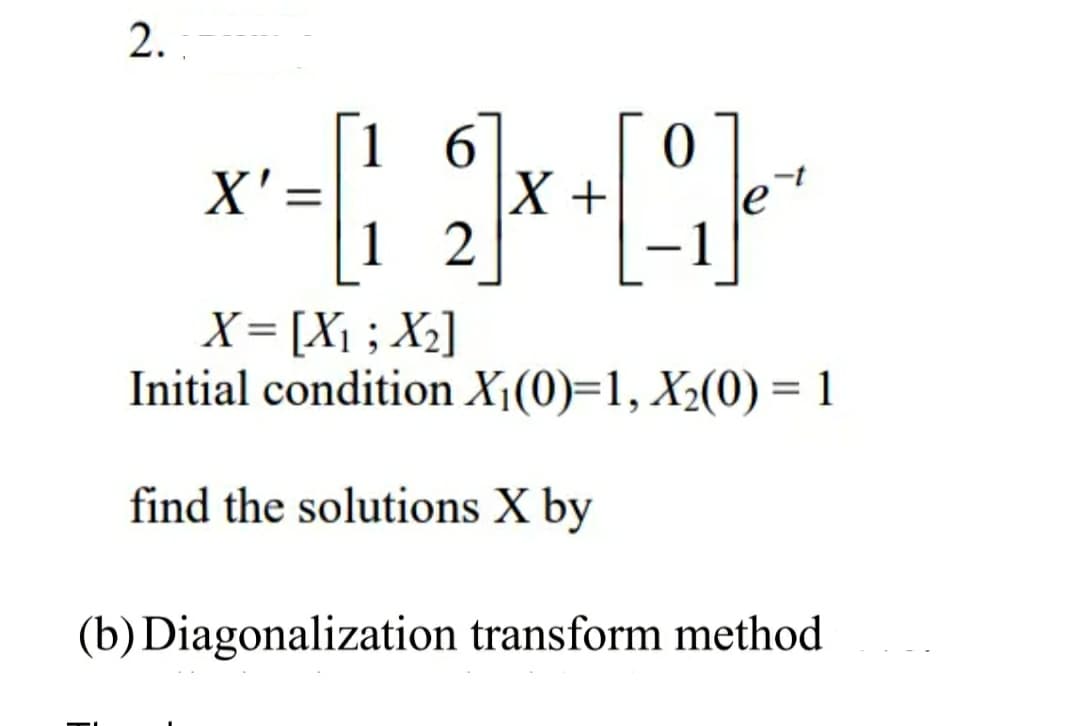 2.
6
0
*-19
[-]₁ +
X +
12
X = [X₁; X₂]
Initial condition X₁(0)=1, X₂(0) = 1
find the solutions X by
(b) Diagonalization transform method.
X'
=
