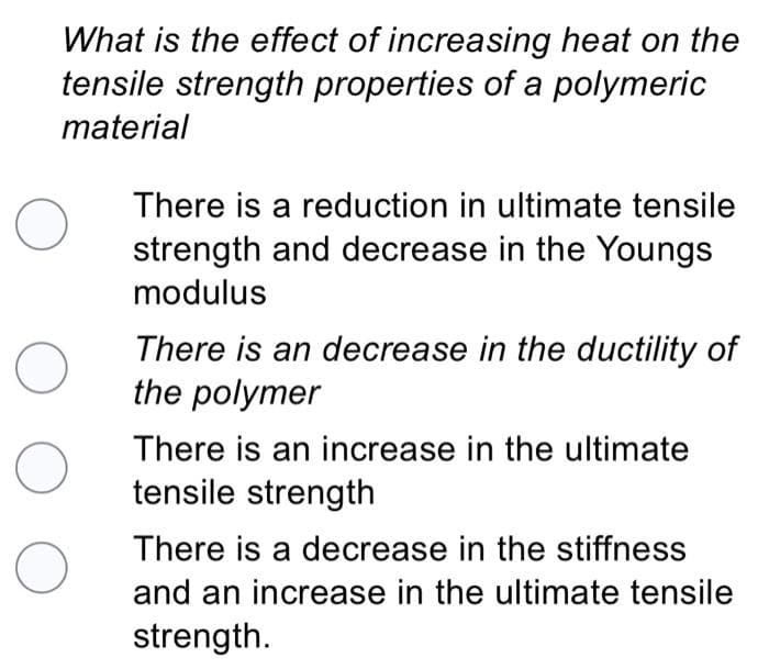 What is the effect of increasing heat on the
tensile strength properties of a polymeric
material
There is a reduction in ultimate tensile
strength and decrease in the Youngs
modulus
There is an decrease in the ductility of
the polymer
There is an increase in the ultimate
tensile strength
There is a decrease in the stiffness
and an increase in the ultimate tensile
strength.
