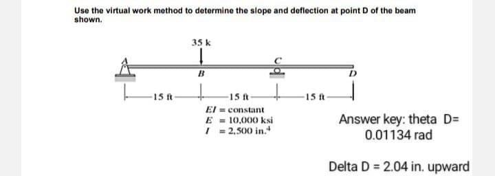 Use the virtual work method to determine the slope and deflection at point D of the beam
shown.
15 f
35 k
B
-15 ft
El = constant
10,000 ksi
E
1 = 2,500 in.
15 ft
Answer key: theta D=
0.01134 rad
Delta D = 2.04 in. upward