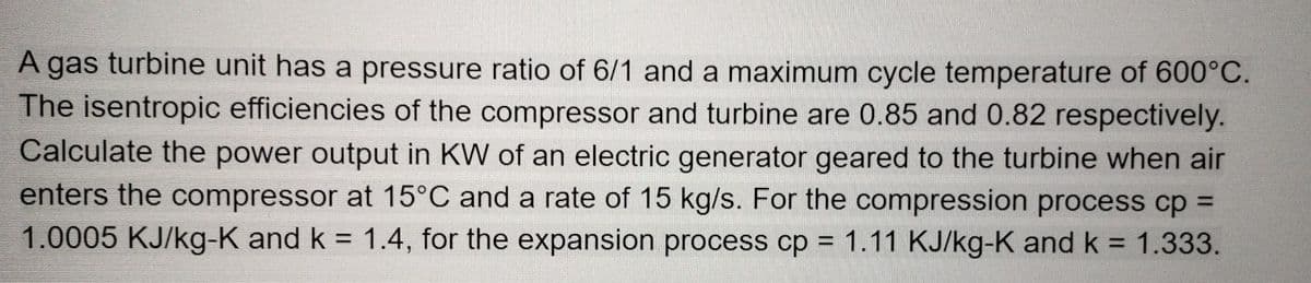 A gas turbine unit has a pressure ratio of 6/1 and a maximum cycle temperature of 600°C.
The isentropic efficiencies of the compressor and turbine are 0.85 and 0.82 respectively.
Calculate the power output in KW of an electric generator geared to the turbine when air
enters the compressor at 15°C and a rate of 15 kg/s. For the compression process cp =
1.0005 KJ/kg-K and k = 1.4, for the expansion process cp = 1.11 KJ/kg-K and k = 1.333.
%3D
%3D
