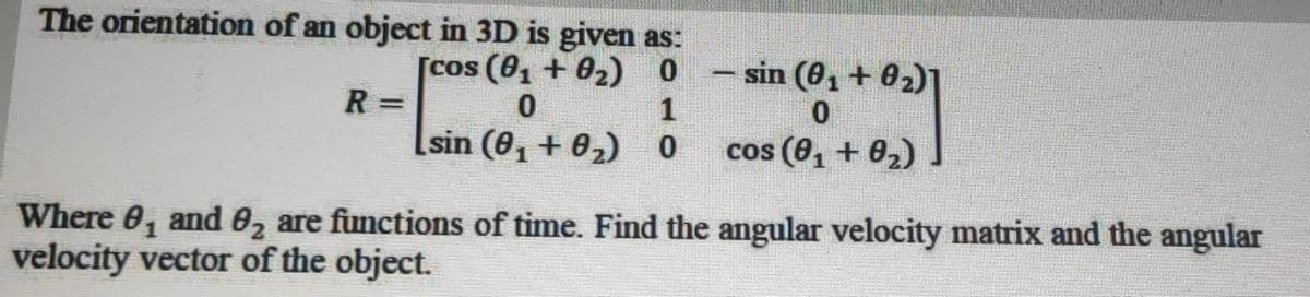 The orientation of an object in 3D is given as:
– sin (0, + 02)]
[cos (8, + 02) 0
R =
|
1
sin (0, + 02) 0
cos (0, + 0,)
Where 0, and 0, are functions of time. Find the angular velocity matrix and the angular
velocity vector of the object.
