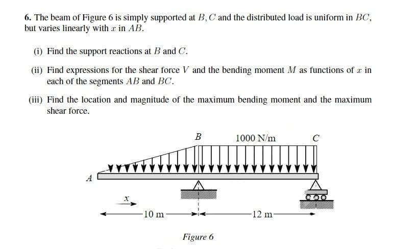 6. The beam of Figure 6 is simply supported at B, C and the distributed load is uniform in BC,
but varies linearly with x in AB.
(i) Find the support reactions at B and C.
(ii) Find expressions for the shear force V and the bending moment M as functions of a in
each of the segments AB and BC.
(iii) Find the location and magnitude of the maximum bending moment and the maximum
shear force.
YY
X
-10 m
B
Figure 6
1000 N/m
-12 m-
C
