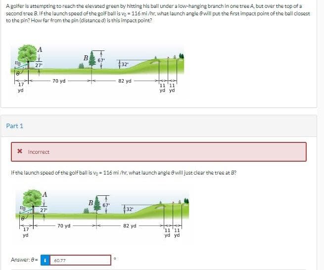 A golfer is attempting to reach the elevated green by hitting his ball under a low-hanging branch in one tree A, but over the top of a
second tree B. If the launch speed of the golf ball is vo=116 mi/hr, what launch angle 8 will put the first impact point of the ball closest
to the pin? How far from the pin (distance d) is this impact point?
10
17
yd
Part 1
X Incorrect
27'
20
0
17
yd
Answer: 8=
70 yd
27'
If the launch speed of the golf ball is vo= 116 mi/hr, what launch angle 8 will just clear the tree at B?
70 yd
B
1 60.77
67'
32'
0
82 yd
32¹
11 11
yd yd
82 yd
11 '11
yd yd