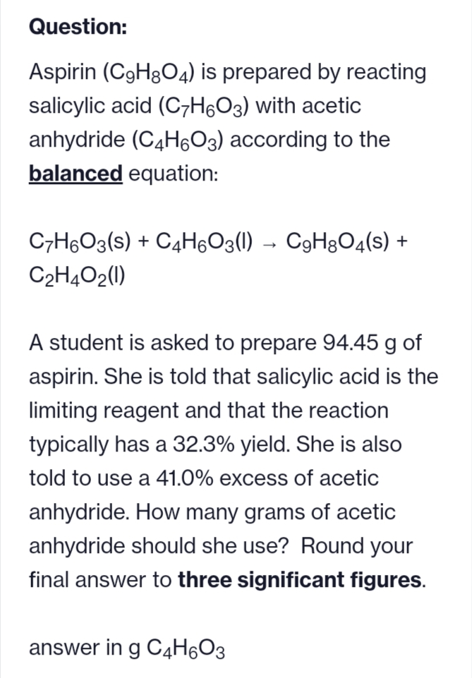 Question:
Aspirin (C9H8O4) is prepared by reacting
salicylic acid (C7H6O3) with acetic
anhydride (C4H6O3) according to the
balanced equation:
C7H6O3(s) + C4H₁O3(l) → CH8O4(s) +
C₂H4O2(1)
A student is asked to prepare 94.45 g of
aspirin. She is told that salicylic acid is the
limiting reagent and that the reaction
typically has a 32.3% yield. She is also
told to use a 41.0% excess of acetic
anhydride. How many grams of acetic
anhydride should she use? Round your
final answer to three significant figures.
answer in g C4H6O3