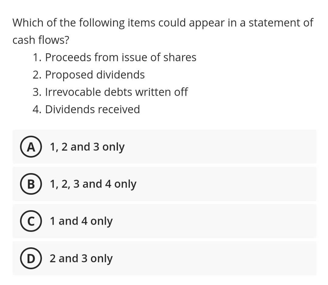 Which of the following items could appear in a statement of
cash flows?
1. Proceeds from issue of shares
2. Proposed dividends
3. Irrevocable debts written off
4. Dividends received
A) 1, 2 and 3 only
B) 1, 2, 3 and 4 only
c) 1 and 4 only
D) 2 and 3 only
