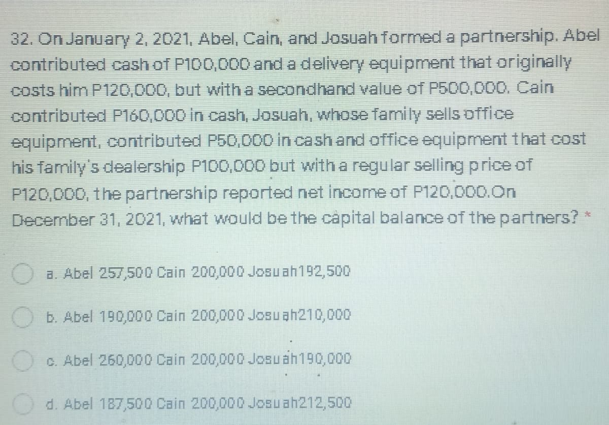 32. On January 2, 2021, Abel, Cain, and Josuah formed a partnership. Abel
contributed cash of P100,000 and a delivery equipment that originally
costs him P120,000, but with a secondhand value of P500,000. Cain
contributed P160,000 in cash, Josuah, whose family sells office
equipment, contributed P50,000 in cash and office equipment that cost
his family's dealership P100,000o but with a regular selling price of
P120,000, the partnership reported net income of P120,000.0n
December 31, 2021, what would be the capital balance of the partners?
O a. Abel 257,500 Cain 200,000 Josuah192,500
O b. Abel 190,000 Cain 200,000 Josuah210,000
c. Abel 260,000 Cain 200,000 Josuah190,000
d. Abel 187,500 Cain 200,000 Josuah212,500
