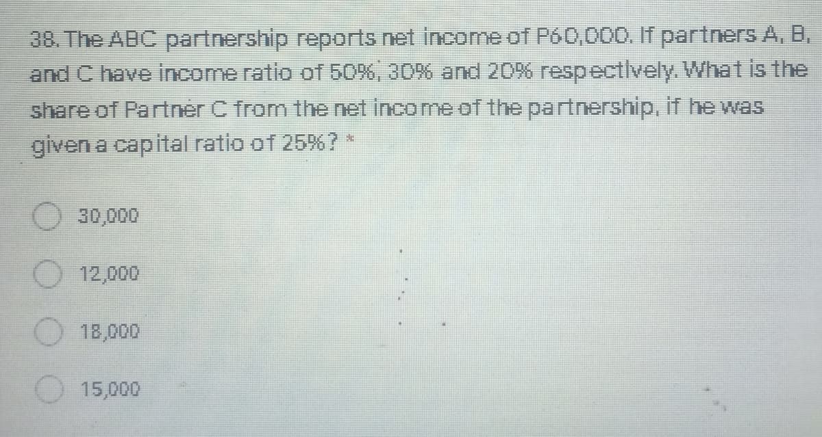 38. The ABC partnership reports net income of P60,000. If partners A, B,
and C have income ratio of 50%, 30% and 20% respectlvely. What is the
share of Partner C from the net income of the partnership, if he was
given a capital ratio of 25%?*
30,000
12,000
18,000
15,000
