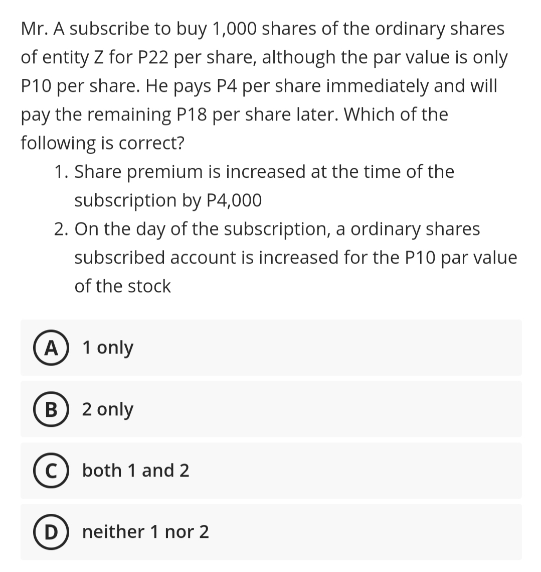 Mr. A subscribe to buy 1,000 shares of the ordinary shares
of entity Z for P22 per share, although the par value is only
P10 per share. He pays P4 per share immediately and will
pay the remaining P18 per share later. Which of the
following is correct?
1. Share premium is increased at the time of the
subscription by P4,000
2. On the day of the subscription, a ordinary shares
subscribed account is increased for the P10 par value
of the stock
A) 1 only
B) 2 only
C) both 1 and 2
D) neither 1 nor 2
