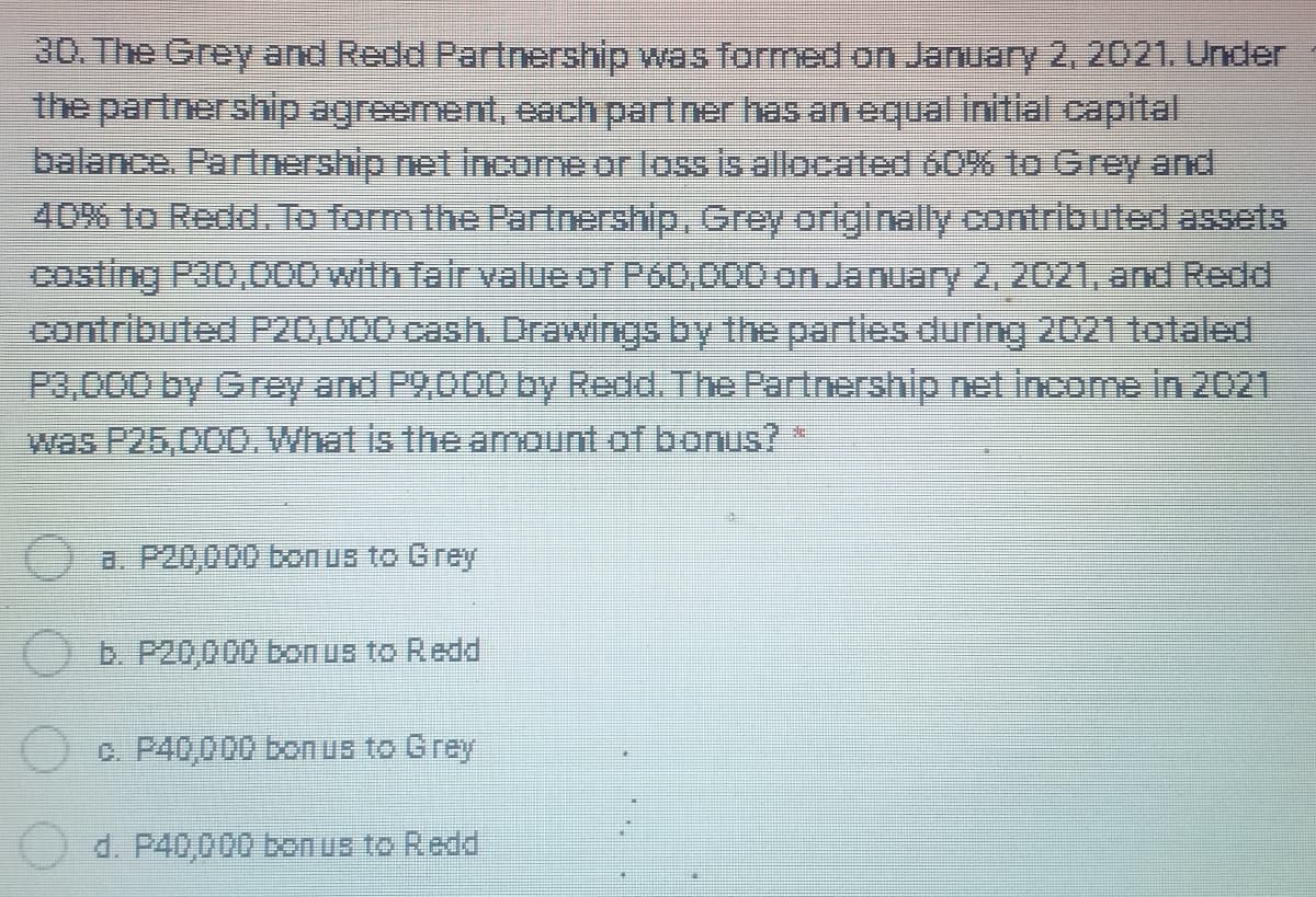 30. The Grey and Redd Partnership was formed on January 2, 2021. Under
the partnership agreement, each partner has an equal initial capital
balance. Partnership net income or loss is allocated 60% to Grey and
40% to Redd. To form the Partnership, Grey originally contributed assets
Costing Pa0,000 with fair value of P60,000 on January 2,, 2021, and Redd
contributed P20,000 cash. Drawings by the parties during 2021 totaled
P3,000 by Grey and P9,000 by Redd. The Partnership net income in 2021
was P25,000.What is the amount of bonus? *
a. P20,000 bonus to Grey
()E. P20,000 bon us to Redd
c. P40,000 bonus to Grey
d. P40,000 bon us to Redd
