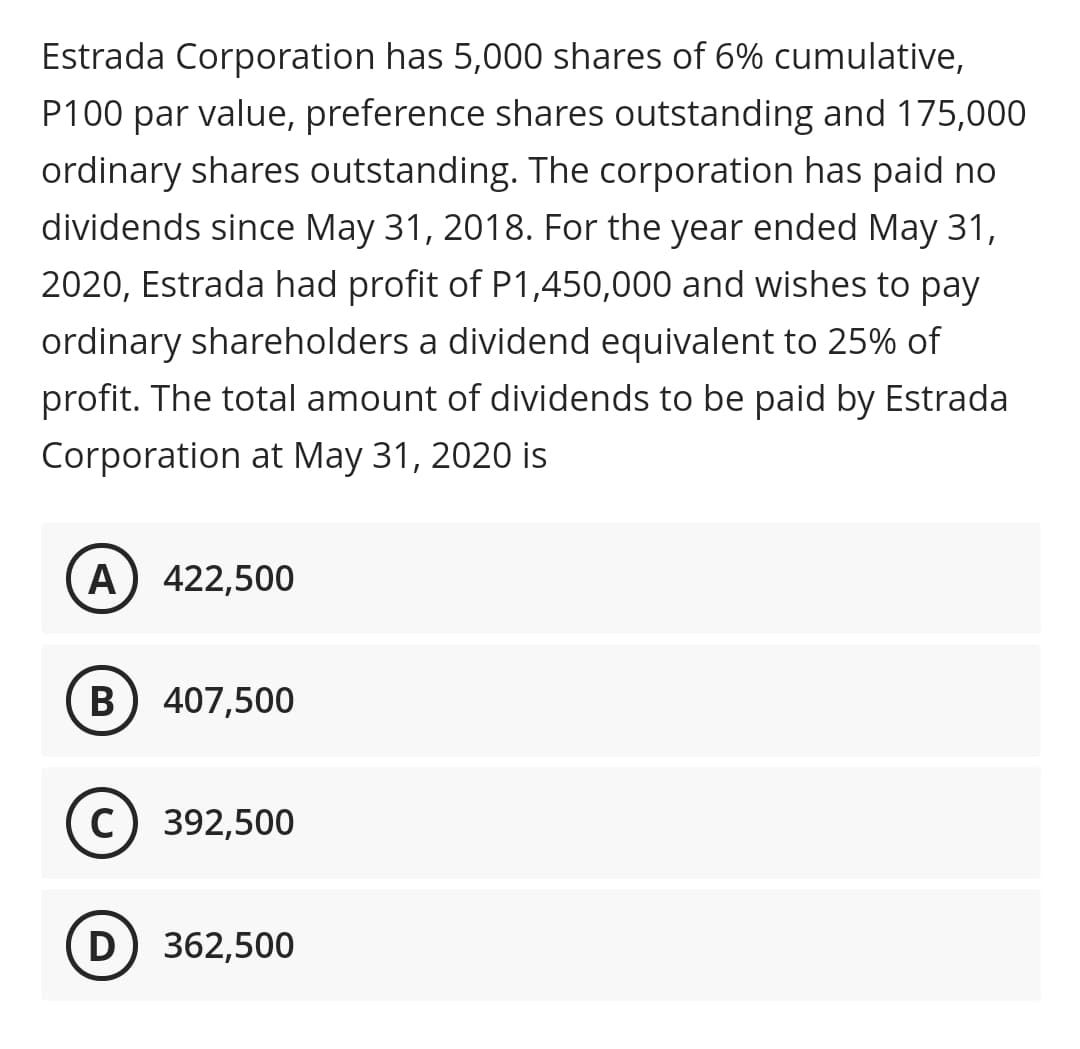 Estrada Corporation has 5,000 shares of 6% cumulative,
P100 par value, preference shares outstanding and 175,000
ordinary shares outstanding. The corporation has paid no
dividends since May 31, 2018. For the year ended May 31,
2020, Estrada had profit of P1,450,000 and wishes to pay
ordinary shareholders a dividend equivalent to 25% of
profit. The total amount of dividends to be paid by Estrada
Corporation at May 31, 2020 is
A) 422,500
B
407,500
c) 392,500
D) 362,500
