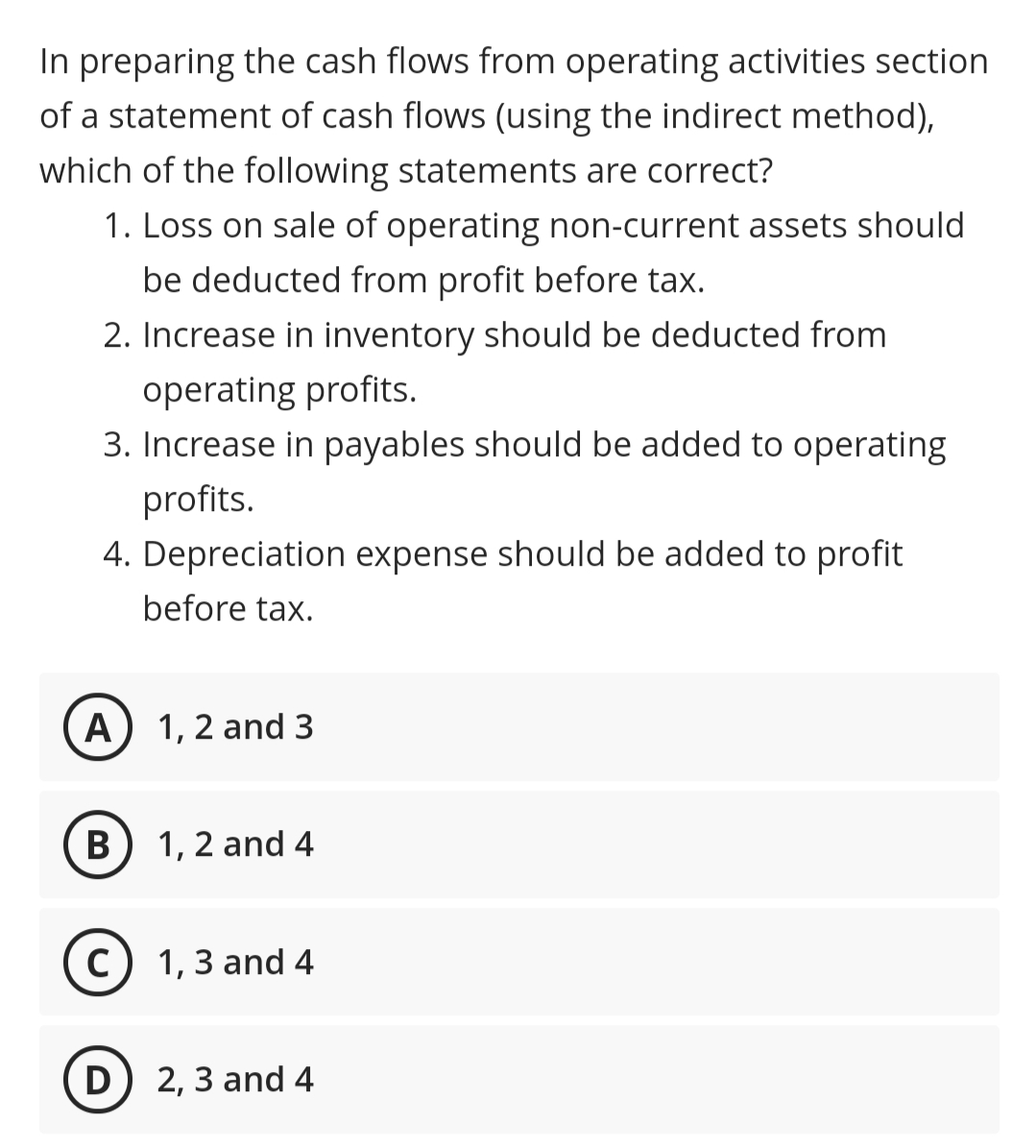 In preparing the cash flows from operating activities section
of a statement of cash flows (using the indirect method),
which of the following statements are correct?
1. Loss on sale of operating non-current assets should
be deducted from profit before tax.
2. Increase in inventory should be deducted from
operating profits.
3. Increase in payables should be added to operating
profits.
4. Depreciation expense should be added to profit
before tax.
A) 1, 2 and 3
B) 1, 2 and 4
C) 1,3 and 4
D) 2, 3 and 4
