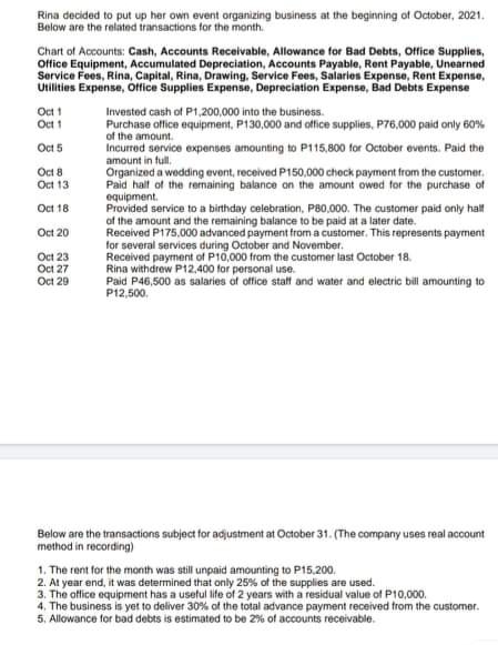 Rina decided to put up her own event organizing business at the beginning of October, 2021.
Below are the related transactions for the month.
Chart of Accounts: Cash, Accounts Receivable, Allowance for Bad Debts, Office Supplies,
Office Equipment, Accumulated Depreciation, Accounts Payable, Rent Payable, Unearned
Service Fees, Rina, Capital, Rina, Drawing, Service Fees, Salaries Expense, Rent Expense,
Utilities Expense, Office Supplies Expense, Depreciation Expense, Bad Debts Expense
Oct 1
Oct 1
Invested cash of P1,200,000 into the business.
Purchase office equipment, P130,000 and office supplies, P76,000 paid only 60%
of the amount.
Incurred service expenses amounting to P115,800 for October events. Paid the
Oct 5
amount in full.
Oct 8
Oct 13
Organized a wedding event, received P150,000 check payment from the customer.
Paid halt of the remaining balance on the amount owed for the purchase of
equipment.
Provided service to a birthday celebration, P80,000. The customer paid only halt
of the amount and the remaining balance to be paid at a later date.
Received P175,000 advanced payment from a customer. This represents payment
for several services during October and November.
ived payment of P10,000 from the customer last October 18.
Rina withdrew P12,400 for personal use.
Paid P46,500 as salaries of office staff and water and electric bill amounting to
P12,500.
Oct 18
Oct 20
Oct 23
Oct 27
Oct 29
Below are the transactions subject for adjustment at October 31. (The company uses real account
method in recording)
1. The rent for the month was still unpaid amounting to P15.200.
2. At year end, it was determined that only 25% of the supplies are used.
3. The office equipment has a usetul life of 2 years with a residual value of P10,000.
4. The business is yet to deliver 30% of the total advance payment received from the customer.
5. Allowance for bad debts is estimated to be 2% of accounts receivable.
