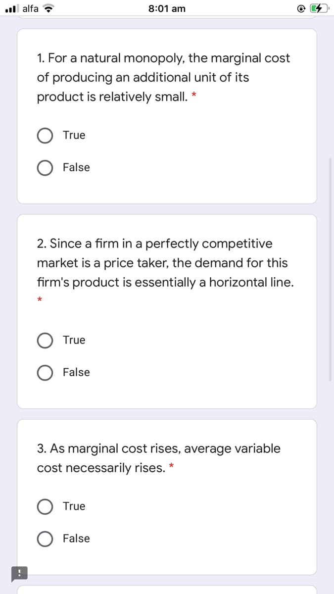 .ll alfa ?
8:01 am
1. For a natural monopoly, the marginal cost
of producing an additional unit of its
product is relatively small. *
True
False
2. Since a firm in a perfectly competitive
market is a price taker, the demand for this
firm's product is essentially a horizontal line.
True
False
3. As marginal cost rises, average variable
cost necessarily rises.
True
False
