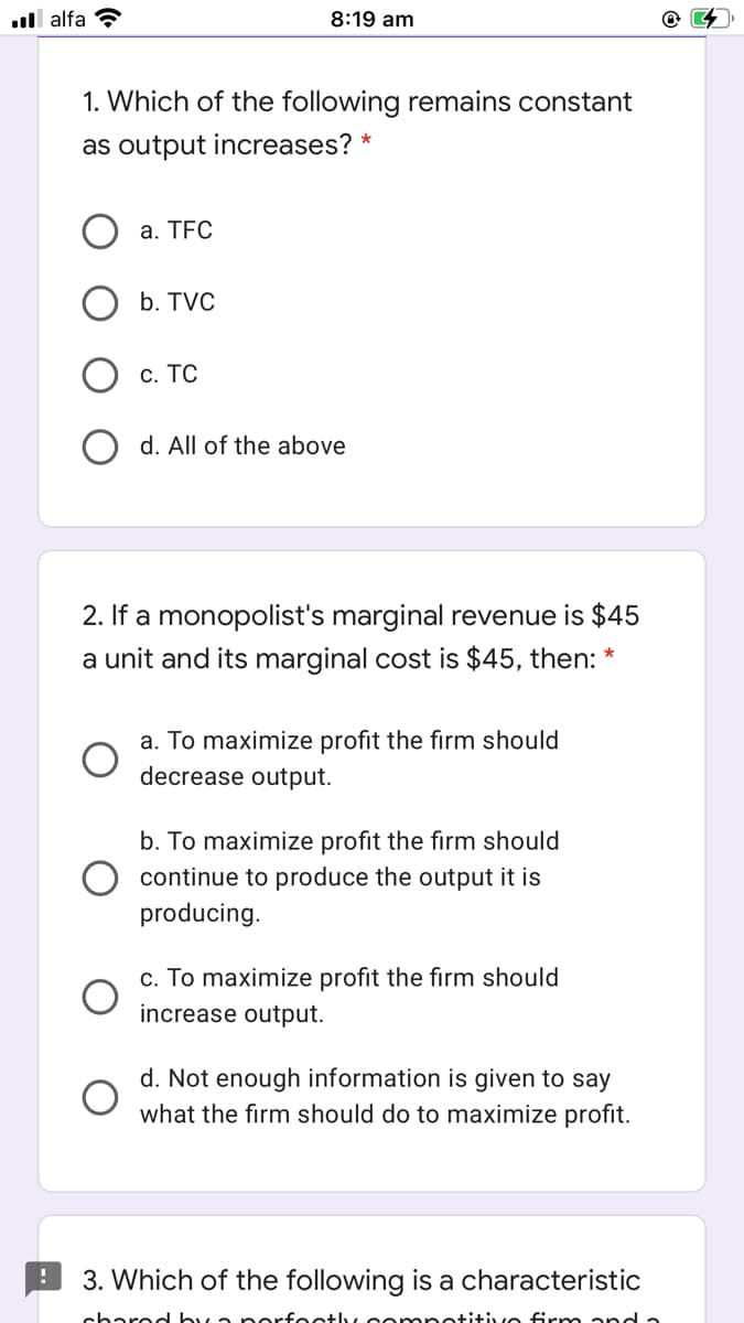 ll alfa ?
8:19 am
1. Which of the following remains constant
as output increases? *
а. TFC
b. TVC
с. ТС
O d. All of the above
2. If a monopolist's marginal revenue is $45
a unit and its marginal cost is $45, then:
a. To maximize profit the firm should
decrease output.
b. To maximize profit the firm should
continue to produce the output it is
producing.
c. To maximize profit the firm should
increase output.
d. Not enough information is given to say
what the firm should do to maximize profit.
3. Which of the following is a characteristic
charec by a p erfectly cemnetitivo firm and a
