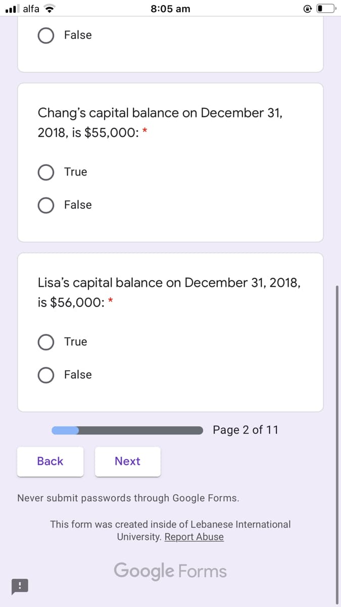 .ll alfa ?
8:05 am
False
Chang's capital balance on December 31,
2018, is $55,000: *
True
False
Lisa's capital balance on December 31, 2018,
is $56,000: *
True
False
Page 2 of 11
Вack
Next
Never submit passwords through Google Forms.
This form was created inside of Lebanese International
University. Report Abuse
Google Forms
