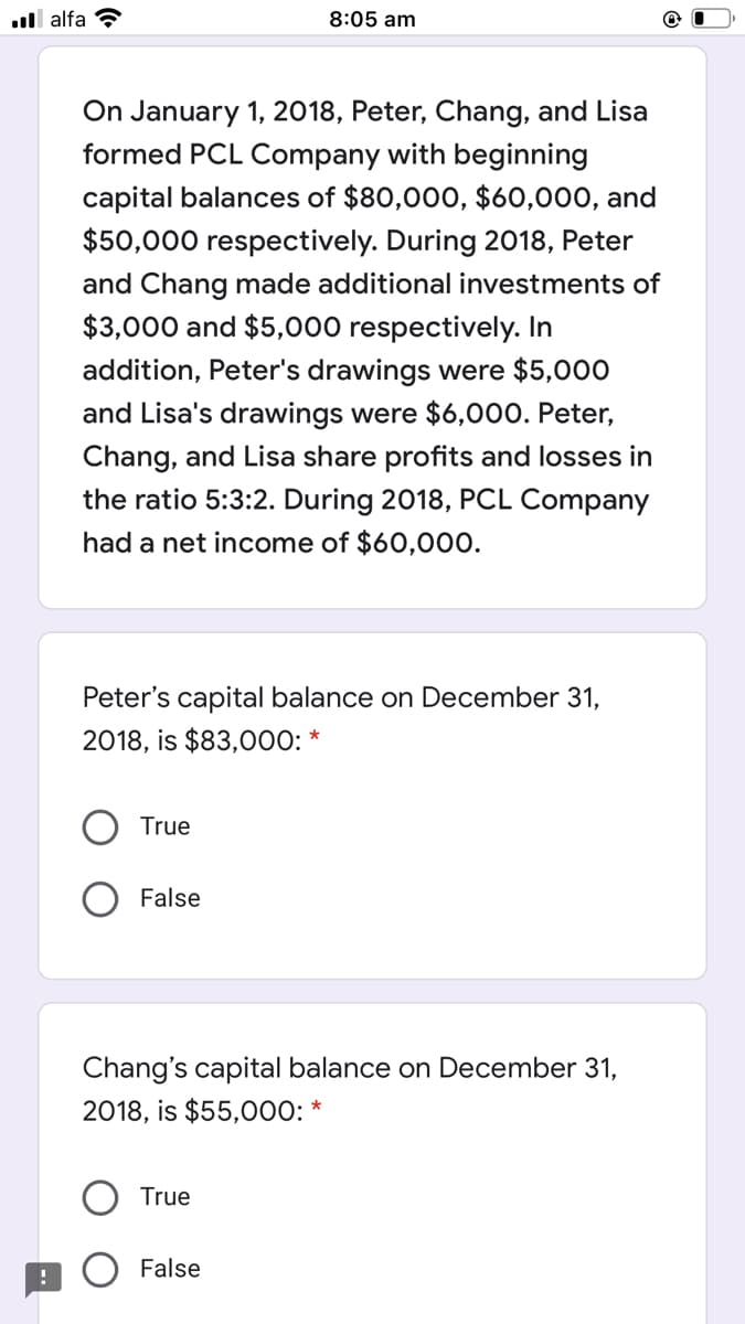 ll alfa
8:05 am
On January 1, 2018, Peter, Chang, and Lisa
formed PCL Company with beginning
capital balances of $80,000, $60,000, and
$50,000 respectively. During 2018, Peter
and Chang made additional investments of
$3,000 and $5,000 respectively. In
addition, Peter's drawings were $5,000
and Lisa's drawings were $6,000. Peter,
Chang, and Lisa share profits and losses in
the ratio 5:3:2. During 2018, PCL Company
had a net income of $60,000.
Peter's capital balance on December 31,
2018, is $83,000:
True
False
Chang's capital balance on December 31,
2018, is $55,000: *
True
False
