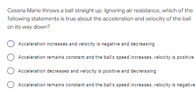 Cessna Marie throws a ball straight up. Ignoring air resistance, which of the
following statements is true about the acceleration and velocity of the ball
on its way down?
Acceleration increases and velocity is negative and decreasing
O Acceleration remains constant and the ball's speed increases, velocity is positive
Acceleration decreases and velocity is positive and decrerasing
Acceleration remains constant and the ball's speed increases, velocity is negative
