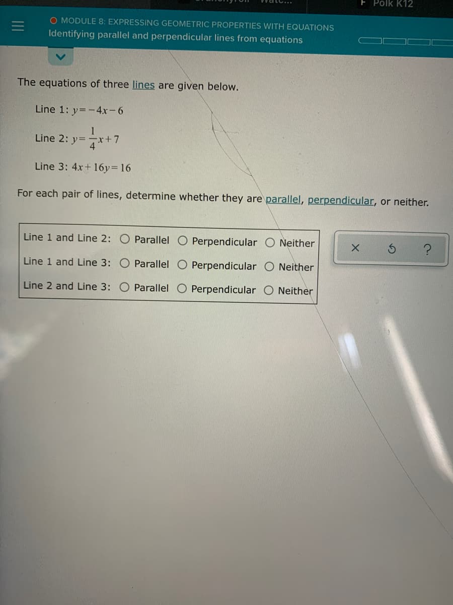 E Polk K12
O MODULE 8: EXPRESSING GEOMETRIC PROPERTIES WITH EQUATIONS
Identifying parallel and perpendicular lines from equations
The equations of three lines are given below.
Line 1: y= -4x-6
1
Line 2: y=
x+7
Line 3: 4x+ 16y= 16
For each pair of lines, determine whether they are parallel, perpendicular, or neither.
Line 1 and Line 2: O Parallel O Perpendicular O Neither
Line 1 and Line 3: O Parallel
Perpendicular O Neither
Line 2 and Line 3: O Parallel O Perpendicular O Neither
