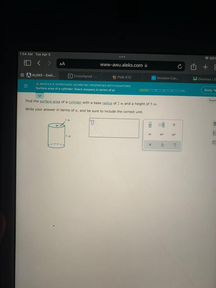 1:54 AM Tue Apr 5
6 60%
< >
AA
www-awu.aleks.com
X A ALEKS - Emil...
© Crunchyroll -...
Polk K12
Session Can...
Desmos G
O MODULE 8: EXPRESSING GEOMETRIC PROPERTIES WITH EQUATIONS
Surface area of a cylinder: Exact answers in terms of pi
Emily
O O 1/5
Espar
Find the surface area of a cylinder with a base radius of 2 m and a height of 5 m.
Write your answer in terms of a, and be sure to include the correct unit.
2 m
m
5 m
