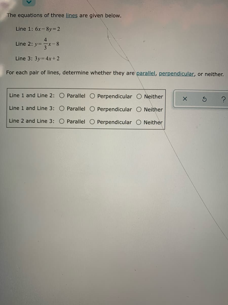 The equations of three lines are given below.
Line 1: 6x-8y=2
4
Line 2: y= -x-8
3
Line 3: 3y=4x+ 2
For each pair of lines, determine whether they are parallel, perpendicular, or neither.
Line 1 and Line 2: O Parallel
Perpendicular O Neither
Line 1 and Line 3: O Parallel O Perpendicular O Neither
Line 2 and Line 3:
Parallel O Perpendicular
Neither
