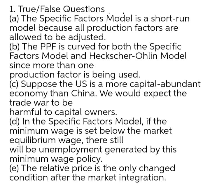 1. True/False Questions
(a) The Specific Factors Model is a short-run
model because all production factors are
allowed to be adjusted.
(b) The PPF is curved for both the Specific
Factors Model and Heckscher-Ohlin Model
since more than one
production factor is being used.
(c) Suppose the US is a more capital-abundant
economy than China. We would expect the
trade war to be
harmful to capital owners.
(d) In the Specific Factors Model, if the
minimum wage is set below the market
equilibrium wage, there still
will be unemployment generated by this
minimum wage policy.
(e) The relative price is the only changed
condition after the market integration.
