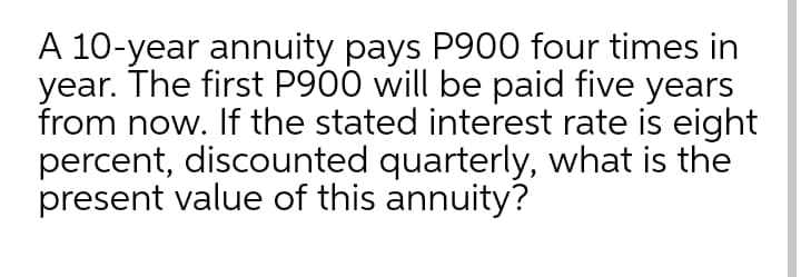 A 10-year annuity pays P900 four times in
year. The first P900 will be paid five years
from now. If the stated interest rate is eight
percent, discounted quarterly, what is the
present value of this annuity?
