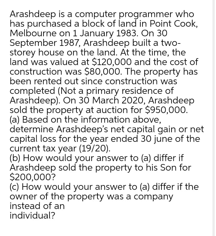 Arashdeep is a computer programmer who
has purchased a block of land in Point Cook,
Melbourne on 1 January 1983. On 30
September 1987, Arashdeep built a two-
storey house on the land. At the time, the
land was valued at $120,000 and the cost of
construction was $80,000. The property has
been rented out since construction was
completed (Not a primary residence of
Arashdeep). On 30 March 2020, Arashdeep
sold the property at auction for $950,000.
(a) Based on the information above,
determine Arashdeep's net capital gain or net
capital loss for the year ended 30 june of the
current tax year (19/20).
(b) How would your answer to (a) differ if
Arashdeep sold the property to his Son for
$200,000?
(c) How would your answer to (a) differ if the
owner of the property was a company
instead of an
individual?
