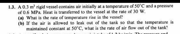 1.3. A 0.3 m' rigid vessel contains air initially at a temperature of 50°C and a pressure
of 0.6 MPa. Heat is transferred to the vessel at the rate of 30 W.
(a) What is the rate of temperature rise in the vessel?
(b) If the air is allowed to leak out of the tank so that the temperature is
maintained constant at 50°C, what is the rate of air flow out of the tank?
