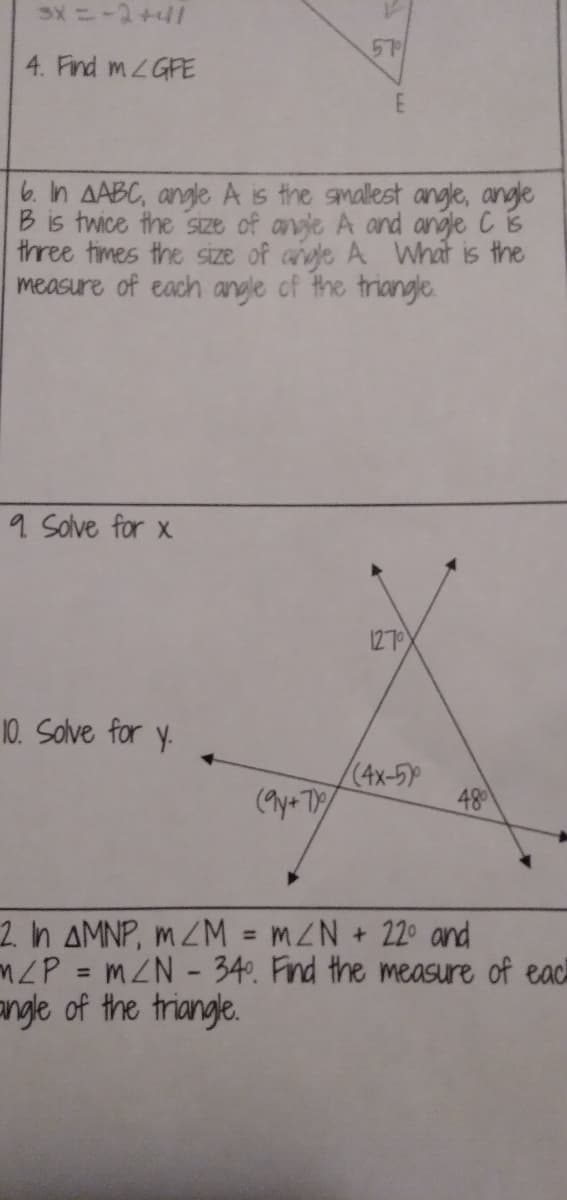 57
4. Find MLGFE
6. In AABC, angle A is the amallest angle, angle
B is twice the sIze of avje A and angle C is
three times the size of ade A What is the
measure of each angle cf the triangle.
9 Solve for x
1270
10. Solve for y.
(4x-5)
(9y+ T
48
2. n AMNP, mZM = mZN + 22° and
ZP = mZN - 34°. Find the measure of eac
angle of the triangle.
%3D
%3D
