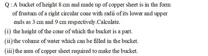 Q:A bucket ofheight 8 cm and made up of copper sheet is in the form
of frustum of a right circular cone with radii of its lower and upper
ends as 3 cm and 9 cm respectively.Calculate.
(i) the height of the cone of which the bucket is a part.
(ii) the volume of water which can be filled in the bucket.
(iii) the area of copper sheet required to make the bucket.
