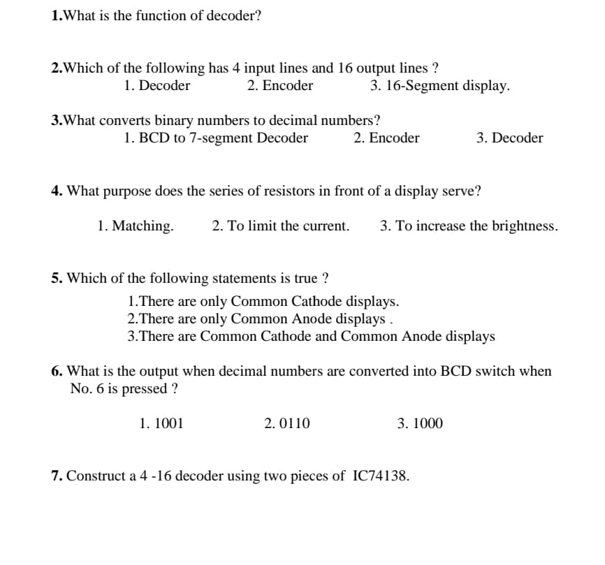 1.What is the function of decoder?
2.Which of the following has 4 input lines and 16 output lines ?
2. Encoder
1. Decoder
3. 16-Segment display.
3.What converts binary numbers to decimal numbers?
1. BCD to 7-segment Decoder
2. Encoder
3. Decoder
4. What purpose does the series of resistors in front of a display serve?
1. Matching.
2. To limit the current.
3. To increase the brightness.
5. Which of the following statements is true ?
1.There are only Common Cathode displays.
2.There are only Common Anode displays
3.There are Common Cathode and Common Anode displays
6. What is the output when decimal numbers are converted into BCD switch when
No. 6 is pressed ?
1. 1001
2. 0110
3. 1000
7. Construct a 4 -16 decoder using two pieces of IC74138.
