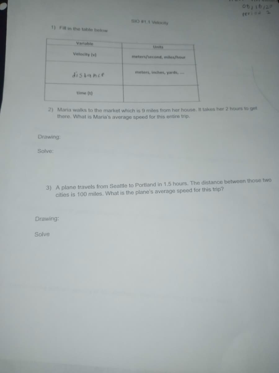 reviad 2
SIO #1.1 Velocity
1) Fill in the table below
Variable
Units
Velocity (v)
meters/second, miles/hour
meters, inches, yards, .
distance
time (t)
2) Maria walks to the market which is 9 miles from her house. It takes her 2 hours to get
there. What is Maria's average speed for this entire trip.
Drawing:
Solve:
3) A plane travels from Seattle to Portland in 1.5 hours. The distance between those two
cities is 100 miles. What is the plane's average speed for this trip?
Drawing:
Solve
