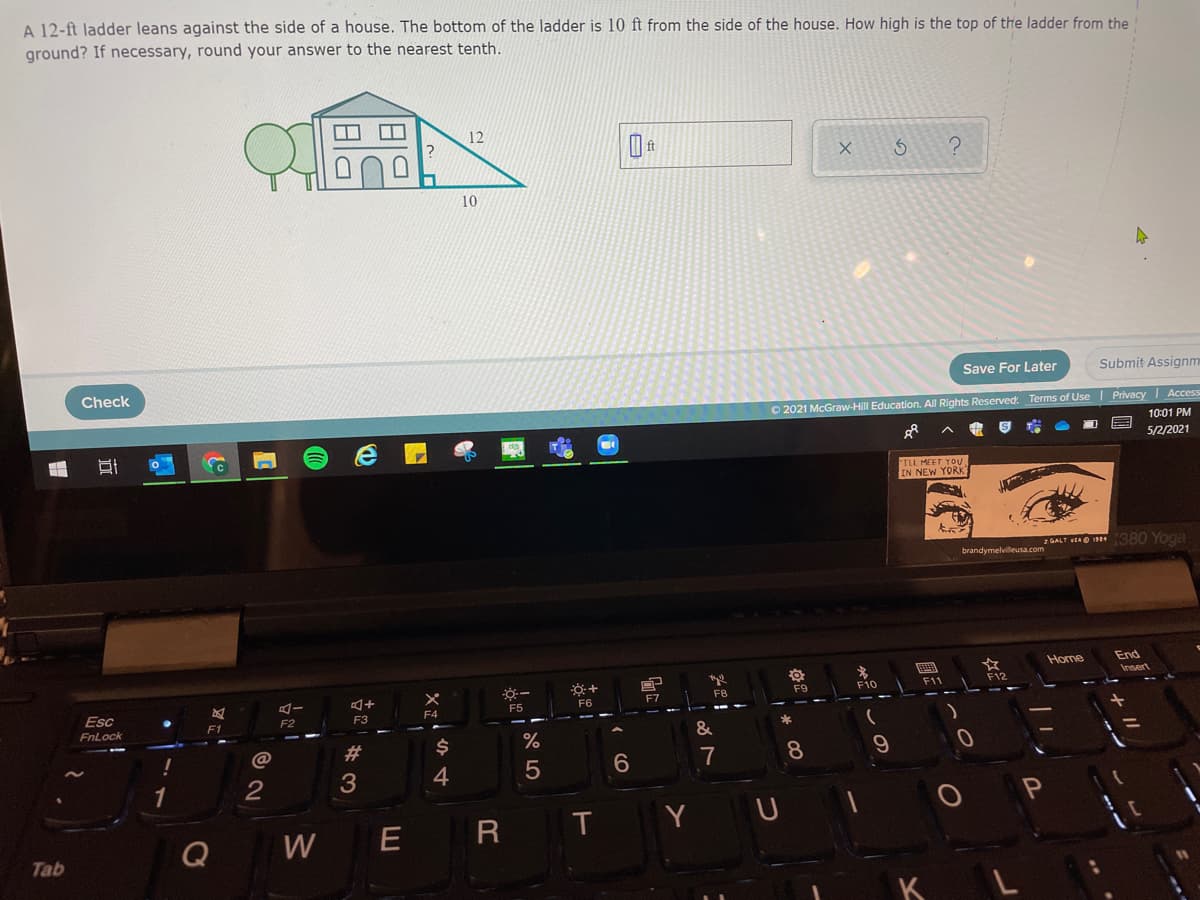 A 12-ft ladder leans against the side of a house. The bottom of the ladder is 10 ft from the side of the house. How high is the top of the ladder from the
ground? If necessary, round your answer to the nearest tenth.
12
10
Check
Save For Later
Submit Assignm
O 2021 McGraw-Hill Education. All Rights Reserved. Terms of Use Privacy | Access
10:01 PM
5/2/2021
ILL MEET YOU
IN NEW YORK
2 GALT EAO 19 380 Yoga
brandymelvilleusa.com
End
Insert
Home
F8
F9
F10
11
F12
Esc
F5
F6
F7
F2
F3
F4
F1
FnLock
&
23
7
8
4
Y
U
Q
W
E
Tab
K
