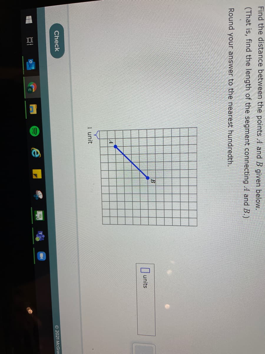 Find the distance between the points A and B given below.
(That is, find the length of the segment connecting A and B.)
Round your answer to the nearest hundredth.
|units
A
1 unit
Check
O 2021 McGrau
