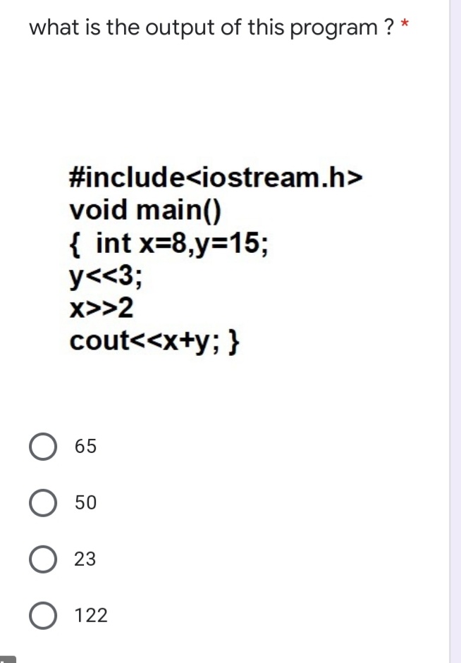 what is the output of this program ? *
#include<iostream.h>
void main()
{ int x=8,y=15;
y<<3;
x>>2
cout<<x+y; }
65
50
O 23
O 122
