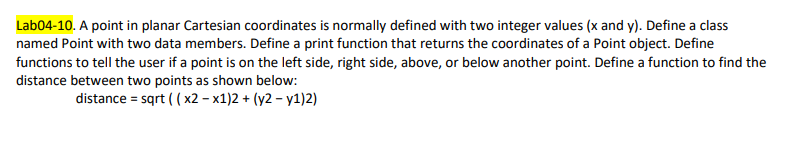 Lab04-10. A point in planar Cartesian coordinates is normally defined with two integer values (x and y). Define a class
named Point with two data members. Define a print function that returns the coordinates of a Point object. Define
functions to tell the user if a point is on the left side, right side, above, or below another point. Define a function to find the
distance between two points as shown below:
distance = sqrt ( ( x2 – x1)2 + (y2 – y1)2)
