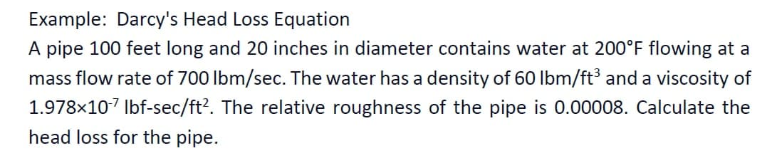 Example: Darcy's Head Loss Equation
A pipe 100 feet long and 20 inches in diameter contains water at 200°F flowing at a
mass flow rate of 700 lbm/sec. The water has a density of 60 lbm/ft³ and a viscosity of
1.978x107 Ibf-sec/ft?. The relative roughness of the pipe is 0.00008. Calculate the
head loss for the pipe.
