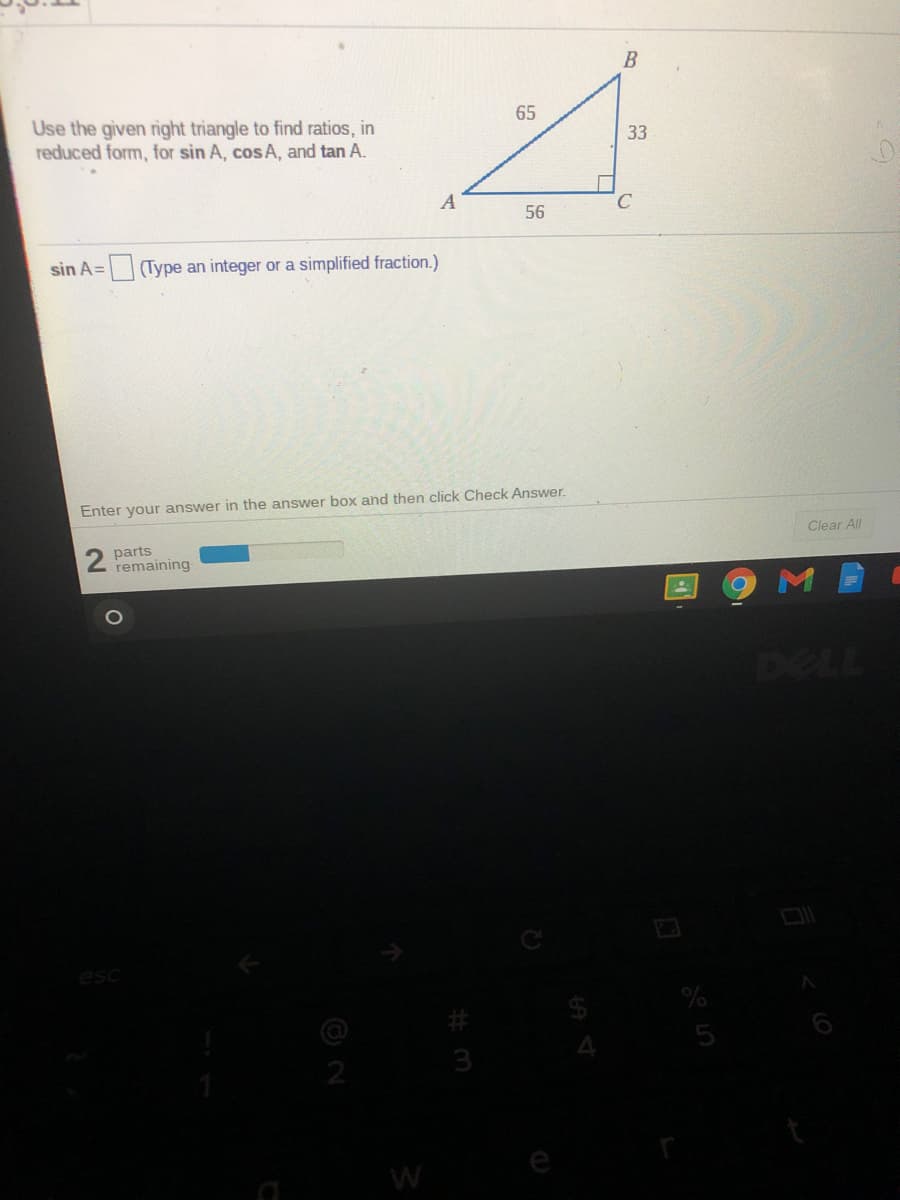 Use the given right triangle to find ratios, in
reduced form, for sin A, cos A, and tan A.
65
33
56
sin A=
Type an integer or a simplified fraction.)
Enter your answer in the answer box and then click Check Answer.
2 parts
remaining
Clear All
DELL
esc
3
