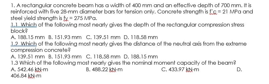 1. A rectangular concrete beam has a width of 400 mm and an effective depth of 700 mm. It is
reinforced with five 28-mm diameter bars for tension only. Concrete strength is f's= 21 MPa and
steel yield strength is fy = 275 MPa.
11 Which of the following most nearly gives the depth of the rectangular compression stress
block?
A. 188.15 mm B. 151.93 mm C. 139.51 mm D. 118.58 mm
12 Which of the following most nearly gives the distance of the neutral axis from the extreme
compression concrete?
A. 139.51 mm B. 151.93 mm C. 118.58 mm D. 188.15 mm
1.3 Which of the following most nearly gives the nominal moment capacity of the beam?
A. 542.46 KN-m
406.84 kN-m
B. 488.22 KN-m
C. 433.97 KN-m
D.
