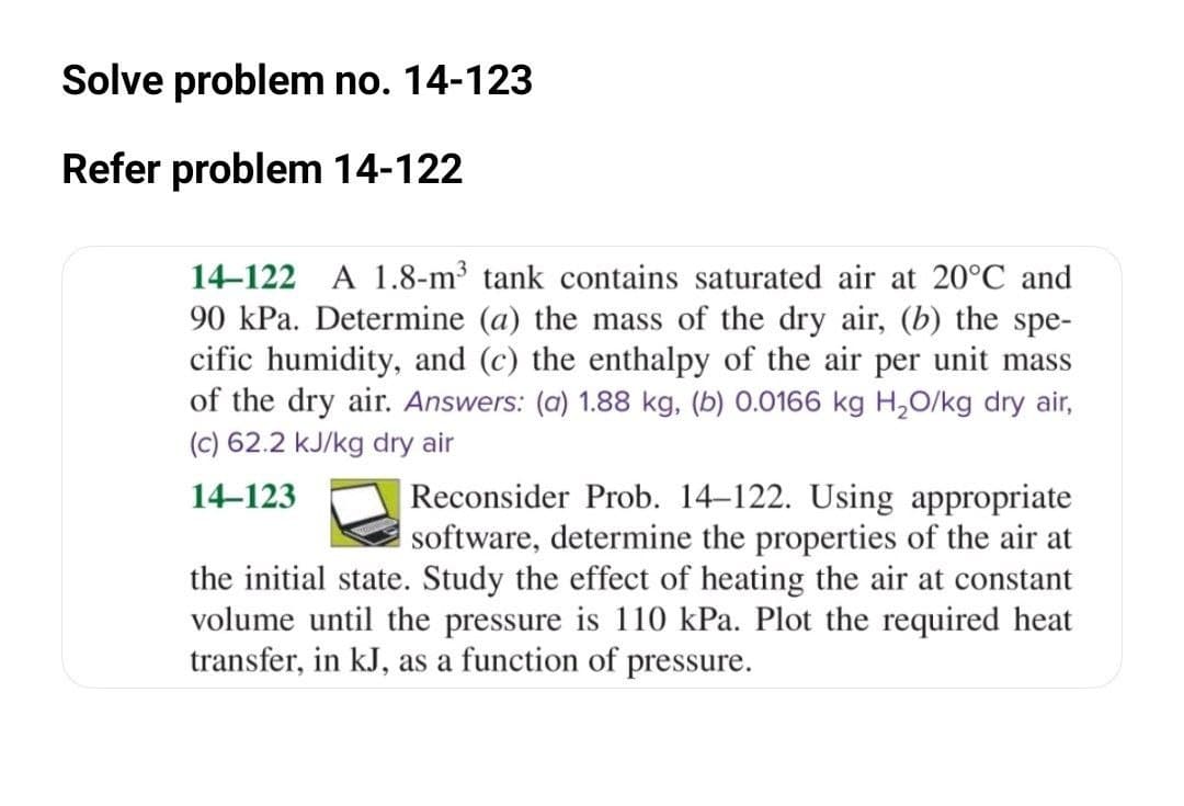 Solve problem no. 14-123
Refer problem 14-122
14–122 A 1.8-m³ tank contains saturated air at 20°C and
90 kPa. Determine (a) the mass of the dry air, (b) the spe-
cific humidity, and (c) the enthalpy of the air per unit mass
of the dry air. Answers: (a) 1.88 kg, (b) 0.0166 kg H,O/kg dry air,
(c) 62.2 kJ/kg dry air
Reconsider Prob. 14–122. Using appropriate
software, determine the properties of the air at
the initial state. Study the effect of heating the air at constant
volume until the pressure is 110 kPa. Plot the required heat
14-123
transfer, in kJ, as a function of pressure.
