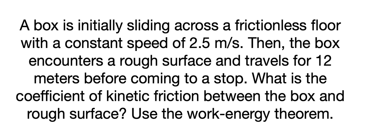 A box is initially sliding across a frictionless floor
with a constant speed of 2.5 m/s. Then, the box
encounters a rough surface and travels for 12
meters before coming to a stop. What is the
coefficient of kinetic friction between the box and
rough surface? Use the work-energy theorem.

