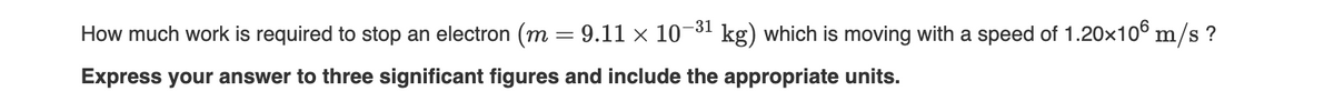 -31
How much work is required to stop an electron (m = 9.11 × 10
kg) which is moving with a speed of 1.20x10° m/s ?
Express your answer to three significant figures and include the appropriate units.
