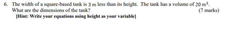 6. The width of a square-based tank is 3 m less than its height. The tank has a volume of 20 m3.
What are the dimensions of the tank?
(7 marks)
[Hint: Write your equations using height as your variable]
