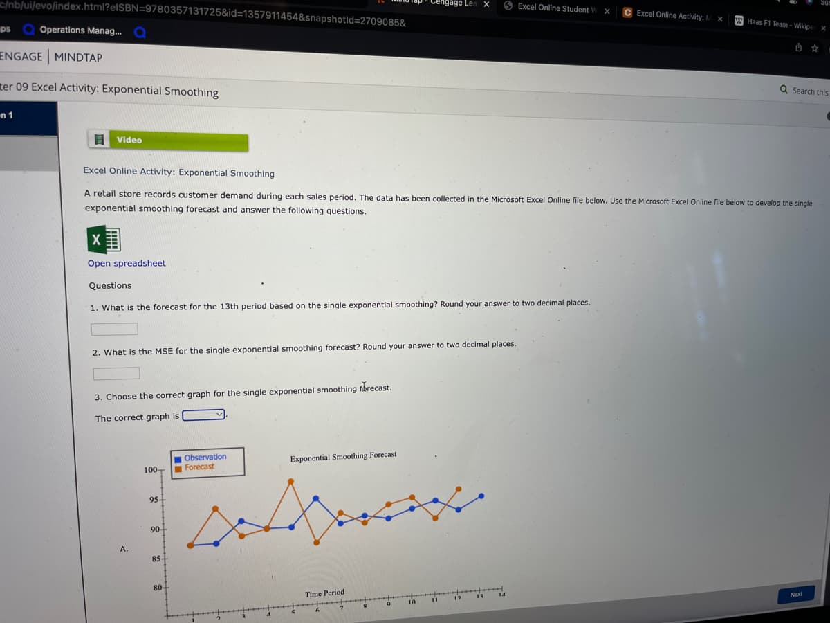 c/nb/ui/evo/index.html?elSBN=9780357131725&id=1357911454&snapshotld=2709085&
engage Lea X
Excel Online Student W X
C Excel Online Activity: M X
W Haas F1 Team - Wikipe X
ps Q Operations Manag..
Q
ENGAGE MINDTAP
ter 09 Excel Activity: Exponential Smoothing
Q Search this
n 1
I Video
Excel Online Activity: Exponential Smoothing
A retail store records customer demand during each sales period. The data has been collected in the Microsoft Excel Online file below. Use the Microsoft Excel Online file below to develop the single
exponential smoothing forecast and answer the following questions.
Open spreadsheet
Questions
1. What is the forecast for the 13th period based on the single exponential smoothing? Round your answer to two decimal places.
2. What is the MSE for the single exponential smoothing forecast? Round your answer to two decimal places.
3. Choose the correct graph for the single exponential smoothing fbrecast.
The correct graph is
Observation
Forecast
Exponential Smoothing Forecast
100-
95+
90-
A.
85-
80+
Time Period
14
Next
12
