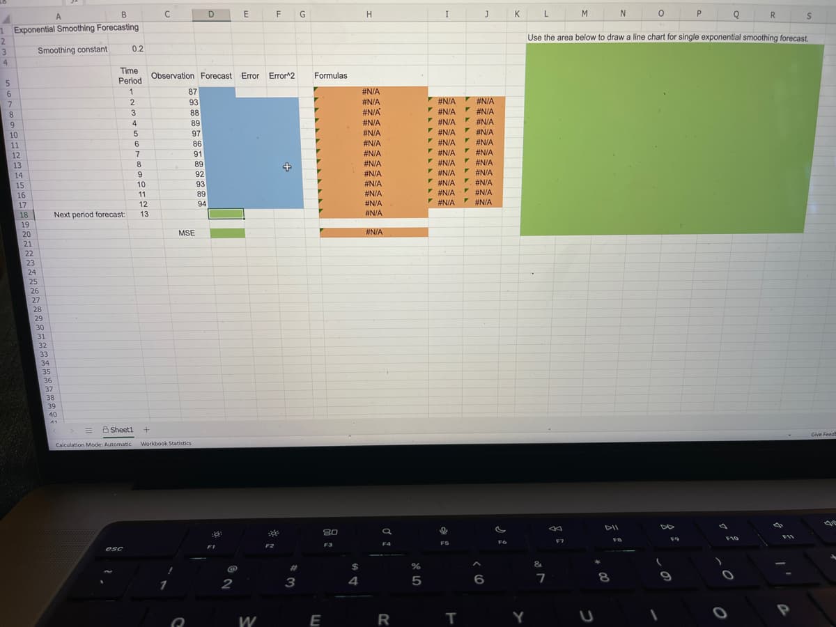 D
F
H
I
J
L
N
R.
1 Exponential Smoothing Forecasting
Use the area below to draw a line chart for single exponential smoothing forecast.
3
Smoothing constant
0.2
4.
Time
Period
Observation Forecast Error
Error^2
Formulas
6.
1
87
#N/A
93
#N/A
V #N/A #N/A
7.
8
3
88
#N/A
#N/A
#N/A
4
89
#N/A
V #N/A
#N/A
9
V#N/A #N/A
* #N/A
I #N/A
V #N/A
V #N/A
F #N/A
* #N/A
* #N/A
10
97
#N/A
#N/A
* #N/A
* #N/A
* #N/A
* #N/A
* #N/A
* #N/A
11
6
86
#N/A
12
7
91
#N/A
13
8.
89
#N/A
14
9
92
#N/A
15
10
93
#N/A
16
11
89
#N/A
17
12
94
#N/A
18
Next period forecast:
13
#N/A
19
20
MSE
#N/A
21
22
23
24
25
26
27
28
29
30
31
32
33
34
35
36
37
38
39
40
A Sheeti
Give Feed
Calculation Mode: Automatic
Workbook Statistics
DII
80
F10
F5
F6
F7
F2
F3
F4
esc
&
%23
8
9
1
2
3
4
P
W
E
R
Y
|I
