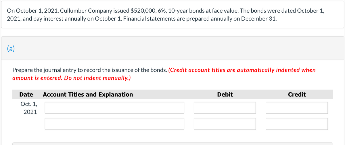 On October 1, 2021, Cullumber Company issued $520,000, 6%, 10-year bonds at face value. The bonds were dated October 1,
2021, and pay interest annually on October 1. Financial statements are prepared annually on December 31.
(a)
Prepare the journal entry to record the issuance of the bonds. (Credit account titles are automatically indented when
amount is entered. Do not indent manually.)
Date
Account Titles and Explanation
Debit
Credit
Oct. 1,
2021
