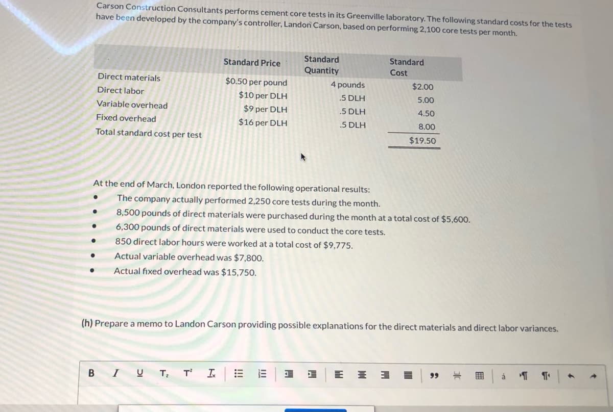Carson Construction Consultants performs cement core tests in its Greenville laboratory. The following standard costs for the tests
have been developed by the company's controller, Landon Carson, based on performing 2,100 core tests per month.
Standard
Standard
Standard Price
Quantity
Cost
Direct materials
$0.50 per pound
4 pounds
$2.00
Direct labor
$10 per DLH
.5 DLH
5.00
Variable overhead
$9 per DLH
.5 DLH
4.50
Fixed overhead
$16 per DLH
.5 DLH
8.00
Total standard cost per test
$19.50
At the end of March, London reported the following operational results:
The company actually performed 2,250 core tests during the month.
8,500 pounds of direct materials were purchased during the month at a total cost of $5,600.
6,300 pounds of direct materials were used to conduct the core tests.
850 direct labor hours were worked at a total cost of $9,775.
Actual variable overhead was $7,800.
Actual fixed overhead was $15,750.
(h) Prepare a memo to Landon Carson providing possible explanations for the direct materials and direct labor variances.
B IU
T
In
99
á
II
!!!
