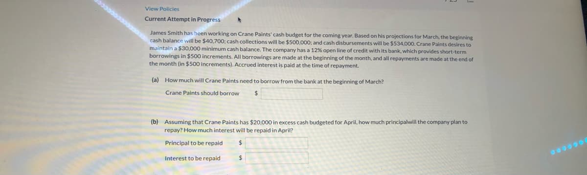 View Policies
Current Attempt in Progress
James Smith has been working on Crane Paints' cash budget for the coming year. Based on his projections for March, the beginning
cash balance will be $40,700; cash collections will be $500,000; and cash disbursements will be $534,000. Crane Paints desires to
maintain a $30,000 minimum cash balance. The company has a 12% open line of credit with its bank, which provides short-term
borrowings in $500 increments. All borrowings are made at the beginning of the month, and all repayments are made at the end of
spaid at the time of repayment.
the month (in $500 increments). Accrued interest
(a) How much will Crane Paints need to borrow from the bank at the beginning of March?
Crane Paints should borrow
(b) Assuming that Crane Paints has $20,000 in excess cash budgeted for April, how much principalwill the company plan to
repay? How much interest will be repaid in April?
Principal to be repaid
Interest to be repaid
