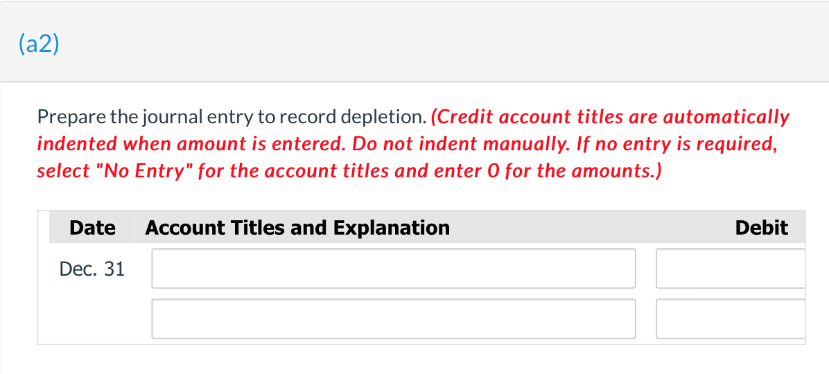 (a2)
Prepare the journal entry to record depletion. (Credit account titles are automatically
indented when amount is entered. Do not indent manually. If no entry is required,
select "No Entry" for the account titles and enter 0 for the amounts.)
Date
Account Titles and Explanation
Debit
Dec. 31
