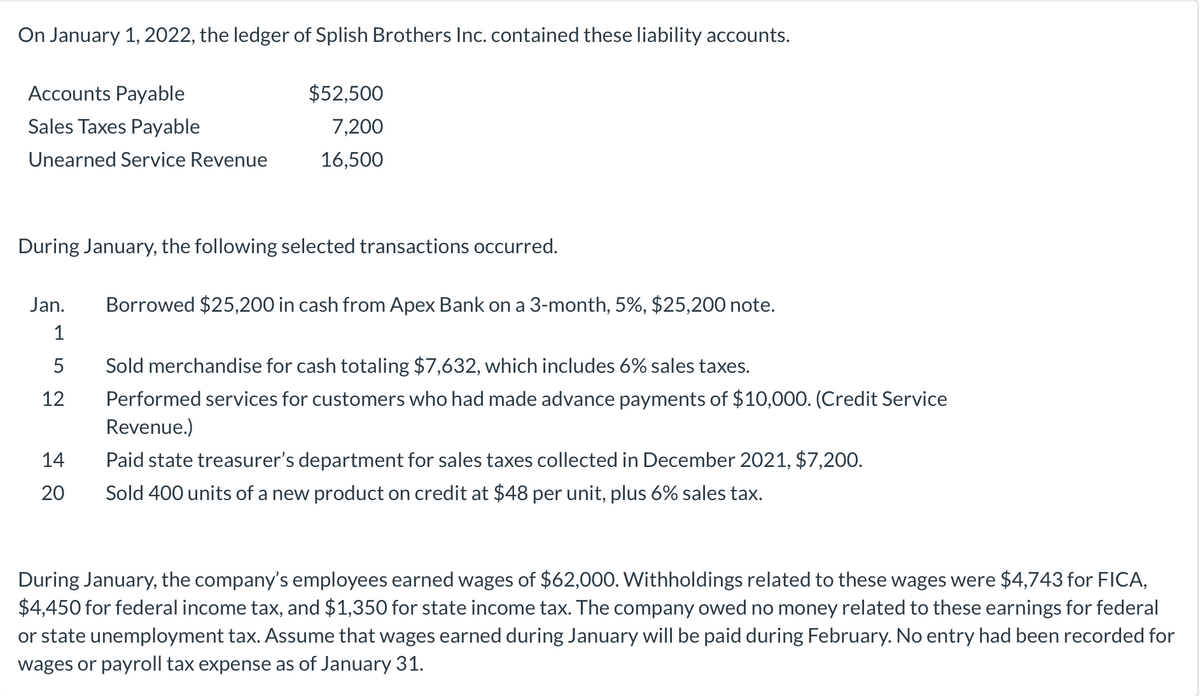 On January 1, 2022, the ledger of Splish Brothers Inc. contained these liability accounts.
Accounts Payable
$52,500
Sales Taxes Payable
7,200
Unearned Service Revenue
16,500
During January, the following selected transactions occurred.
Jan.
Borrowed $25,200 in cash from Apex Bank on a 3-month, 5%, $25,200 note.
1
5
Sold merchandise for cash totaling $7,632, which includes 6% sales taxes.
12
Performed services for customers who had made advance payments of $10,000. (Credit Service
Revenue.)
14
Paid state treasurer's department for sales taxes collected in December 2021, $7,200.
20
Sold 400 units of a new product on credit at $48 per unit, plus 6% sales tax.
During January, the company's employees earned wages of $62,000. Withholdings related to these wages were $4,743 for FICA,
$4,450 for federal income tax, and $1,350 for state income tax. The company owed no money related to these earnings for federal
or state unemployment tax. Assume that wages earned during January will be paid during February. No entry had been recorded for
wages or payroll tax expense as of January 31.
